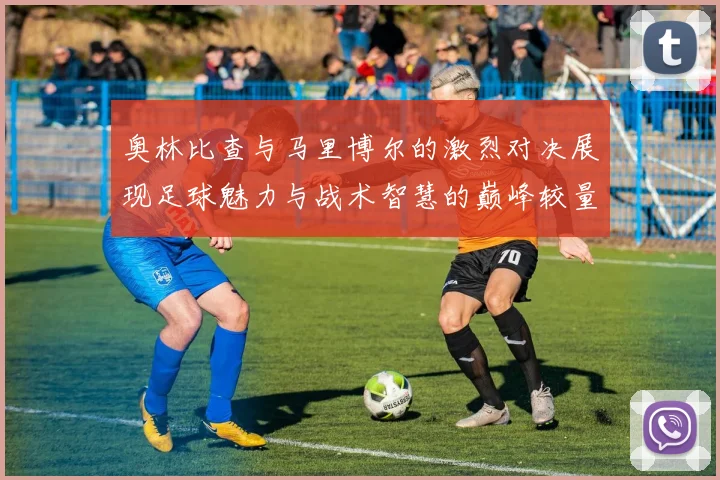 奥林比查与马里博尔的激烈对决展现足球魅力与战术智慧的巅峰较量